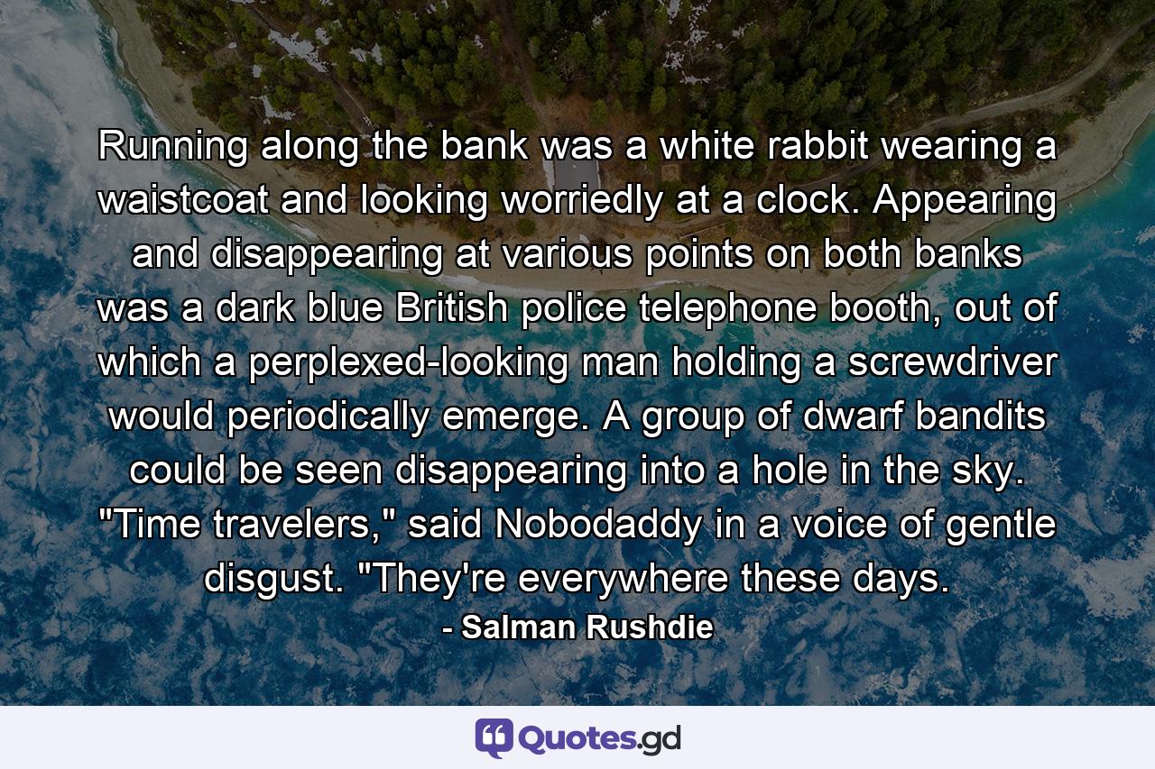 Running along the bank was a white rabbit wearing a waistcoat and looking worriedly at a clock. Appearing and disappearing at various points on both banks was a dark blue British police telephone booth, out of which a perplexed-looking man holding a screwdriver would periodically emerge. A group of dwarf bandits could be seen disappearing into a hole in the sky. 