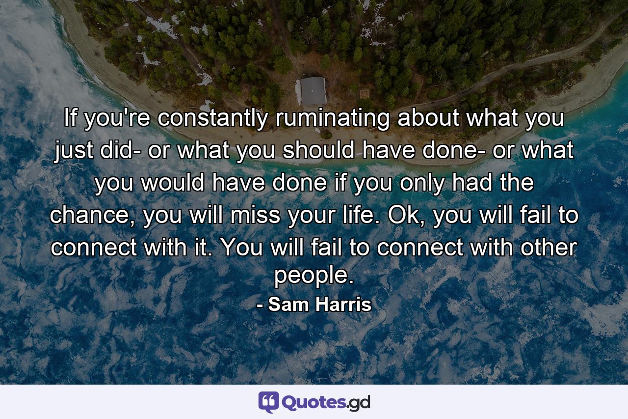 If you're constantly ruminating about what you just did- or what you should have done- or what you would have done if you only had the chance, you will miss your life. Ok, you will fail to connect with it. You will fail to connect with other people. - Quote by Sam Harris