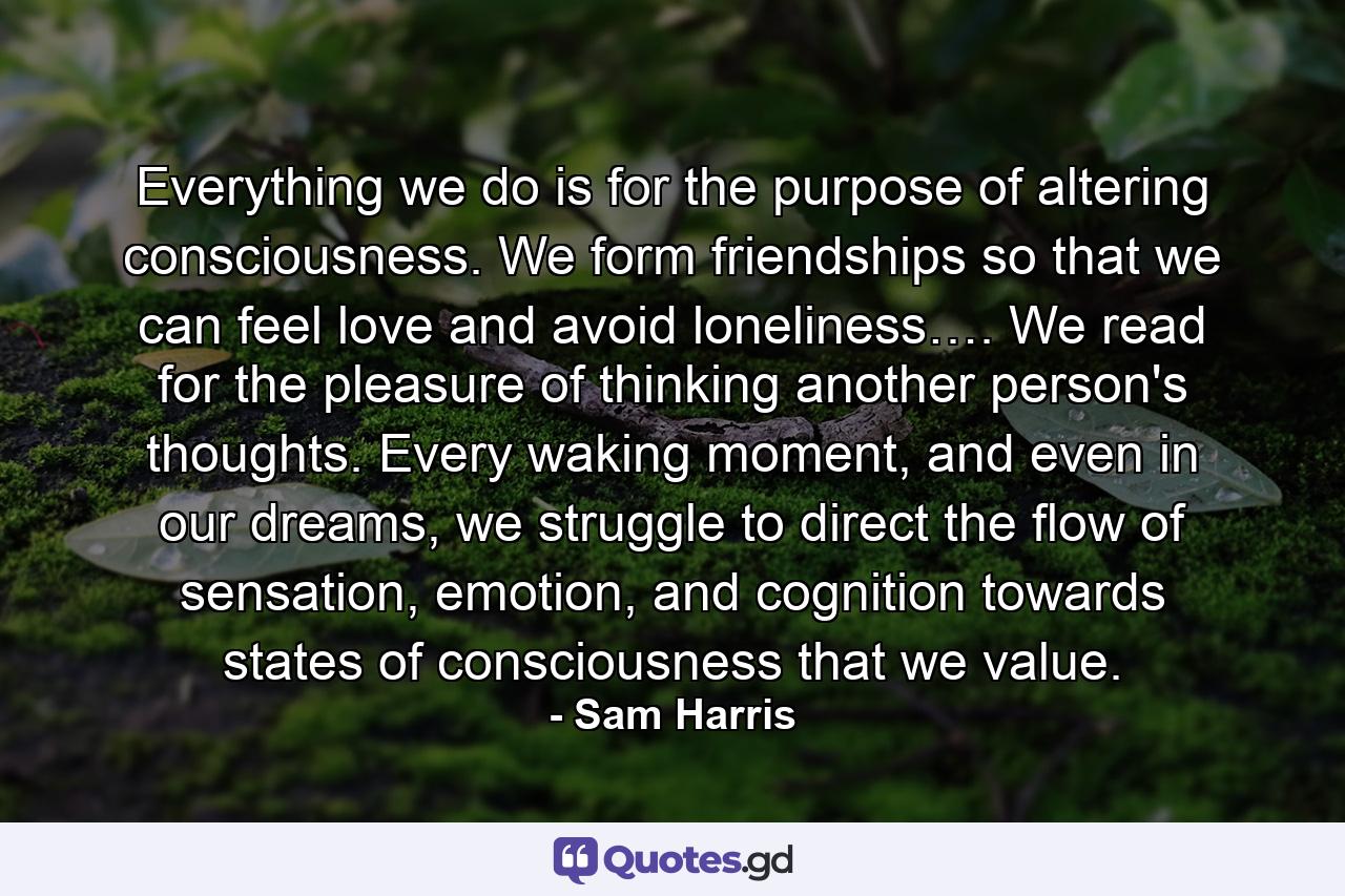 Everything we do is for the purpose of altering consciousness. We form friendships so that we can feel love and avoid loneliness…. We read for the pleasure of thinking another person's thoughts. Every waking moment, and even in our dreams, we struggle to direct the flow of sensation, emotion, and cognition towards states of consciousness that we value. - Quote by Sam Harris