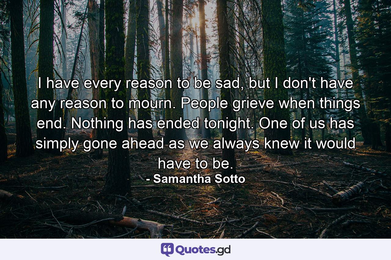 I have every reason to be sad, but I don't have any reason to mourn. People grieve when things end. Nothing has ended tonight. One of us has simply gone ahead as we always knew it would have to be. - Quote by Samantha Sotto