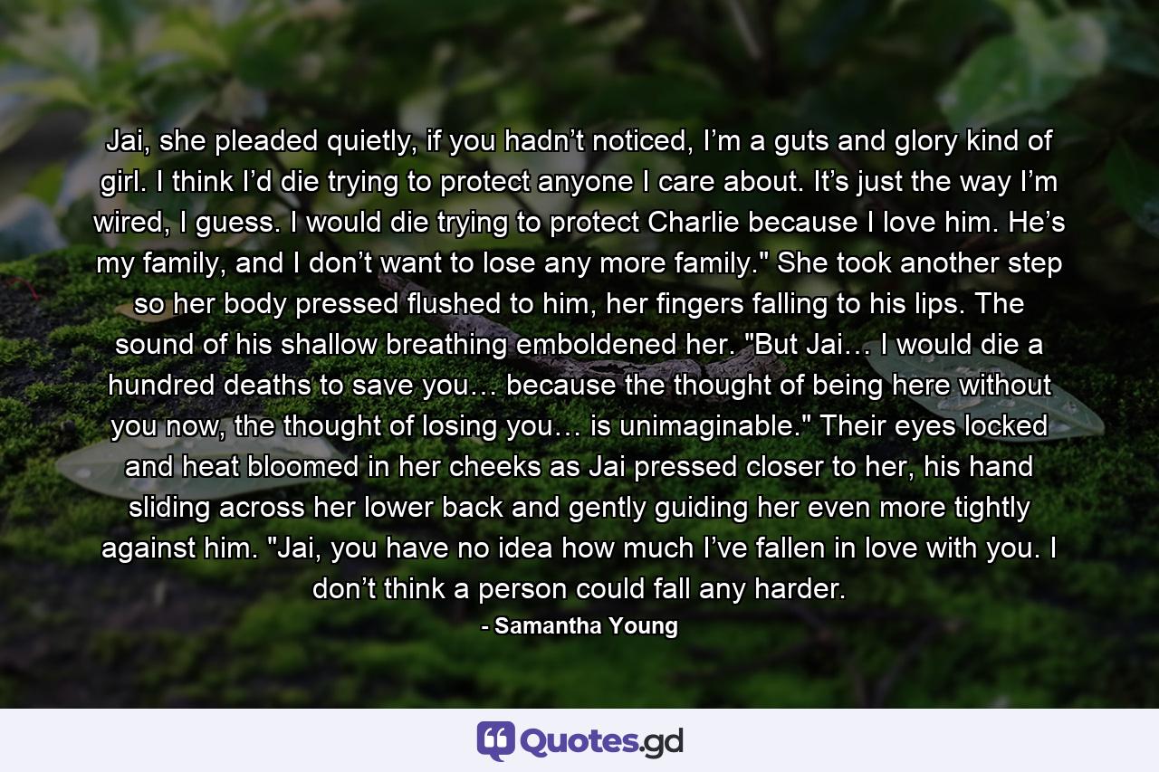 Jai, she pleaded quietly, if you hadn’t noticed, I’m a guts and glory kind of girl. I think I’d die trying to protect anyone I care about. It’s just the way I’m wired, I guess. I would die trying to protect Charlie because I love him. He’s my family, and I don’t want to lose any more family.