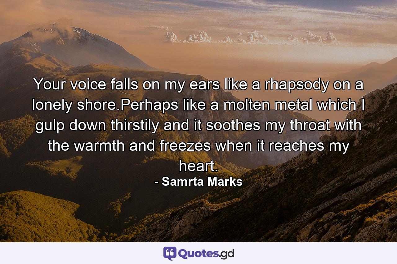 Your voice falls on my ears like a rhapsody on a lonely shore.Perhaps like a molten metal which I gulp down thirstily and it soothes my throat with the warmth and freezes when it reaches my heart. - Quote by Samrta Marks