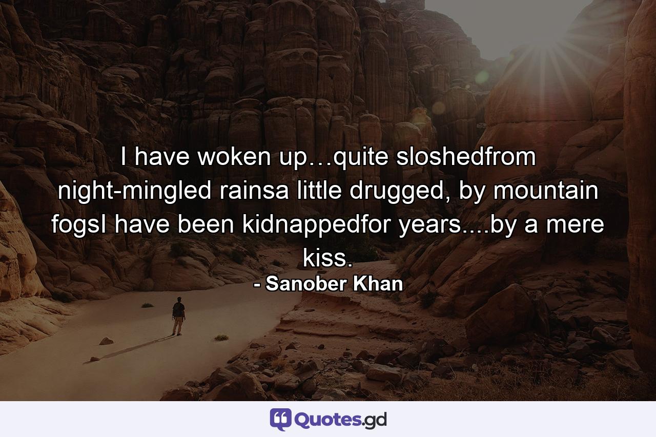 I have woken up…quite sloshedfrom night-mingled rainsa little drugged, by mountain fogsI have been kidnappedfor years....by a mere kiss. - Quote by Sanober Khan