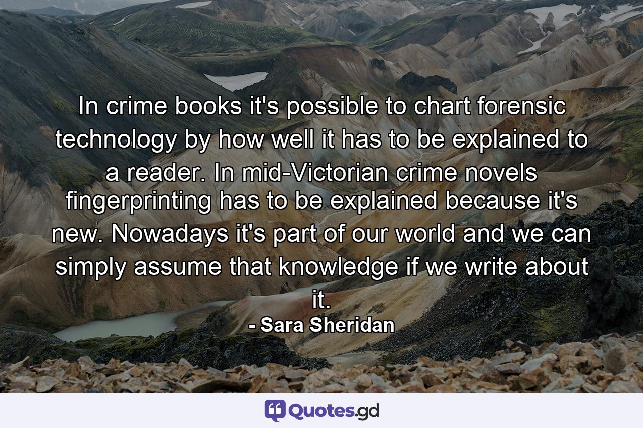 In crime books it's possible to chart forensic technology by how well it has to be explained to a reader. In mid-Victorian crime novels fingerprinting has to be explained because it's new. Nowadays it's part of our world and we can simply assume that knowledge if we write about it. - Quote by Sara Sheridan