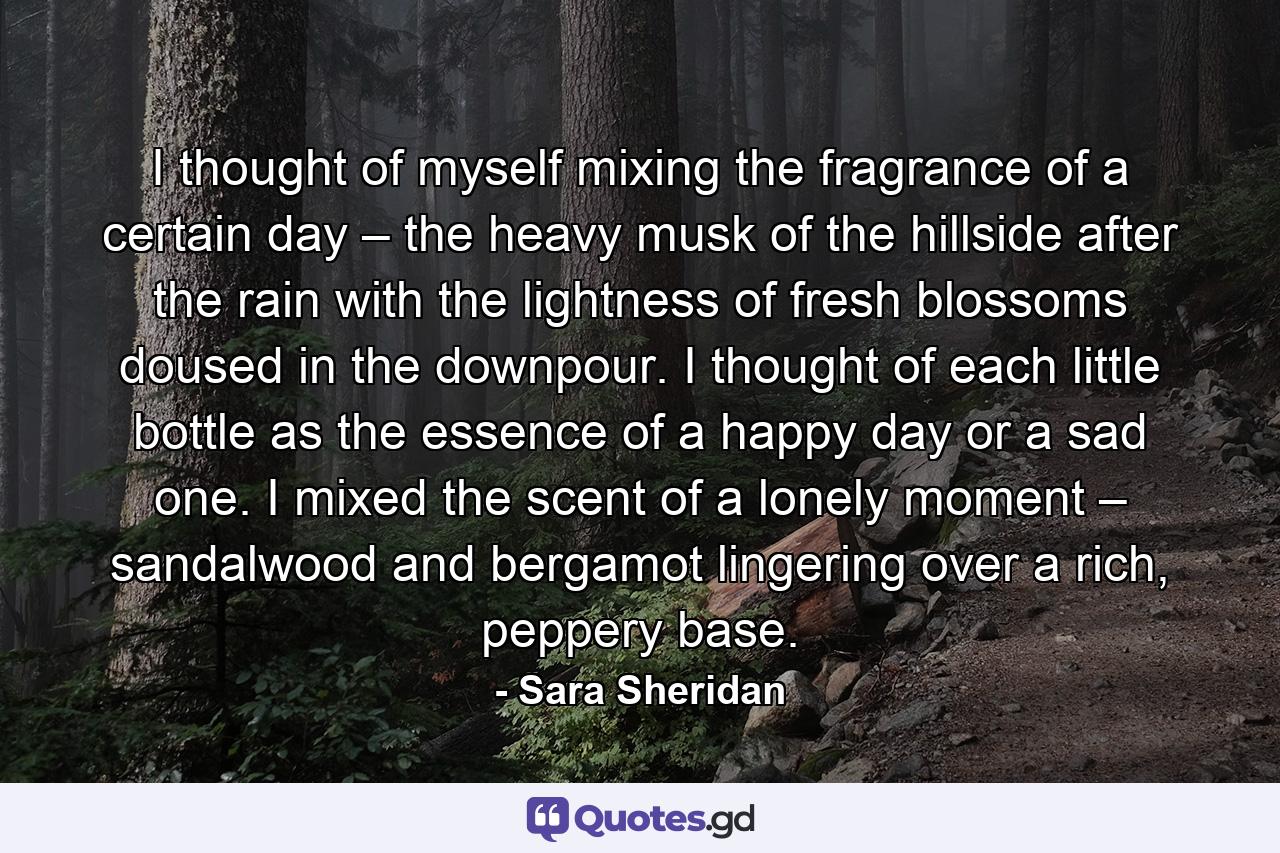 I thought of myself mixing the fragrance of a certain day – the heavy musk of the hillside after the rain with the lightness of fresh blossoms doused in the downpour. I thought of each little bottle as the essence of a happy day or a sad one. I mixed the scent of a lonely moment – sandalwood and bergamot lingering over a rich, peppery base. - Quote by Sara Sheridan