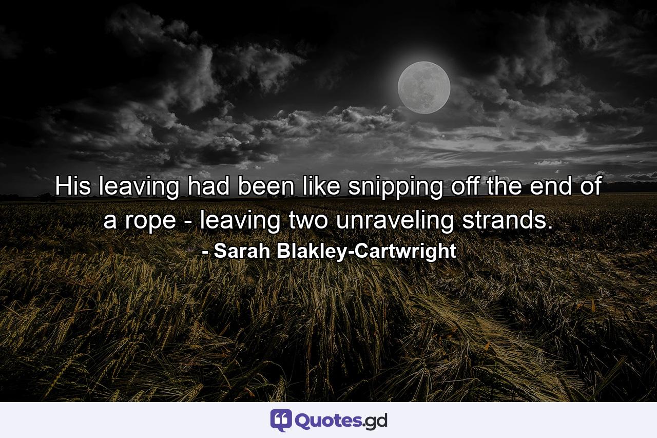 His leaving had been like snipping off the end of a rope - leaving two unraveling strands. - Quote by Sarah Blakley-Cartwright