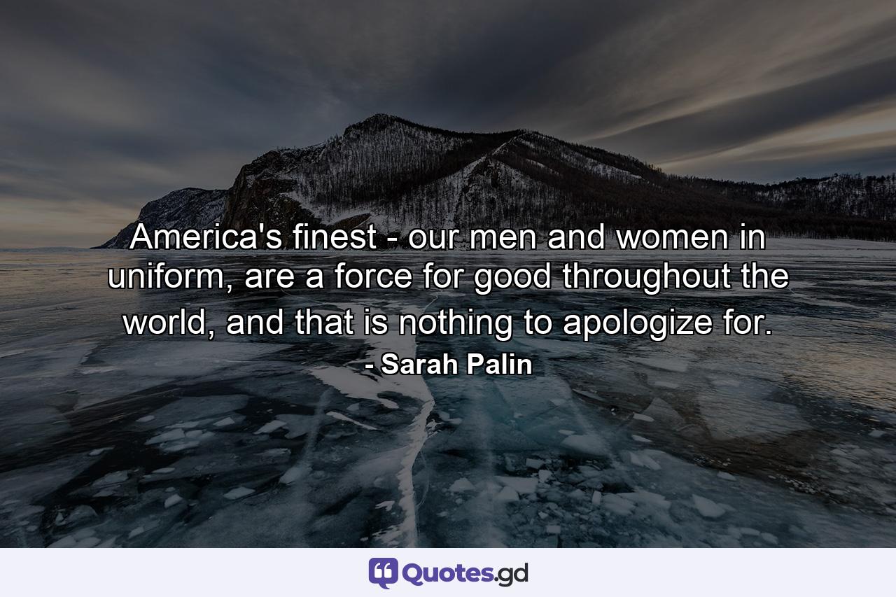 America's finest - our men and women in uniform, are a force for good throughout the world, and that is nothing to apologize for. - Quote by Sarah Palin