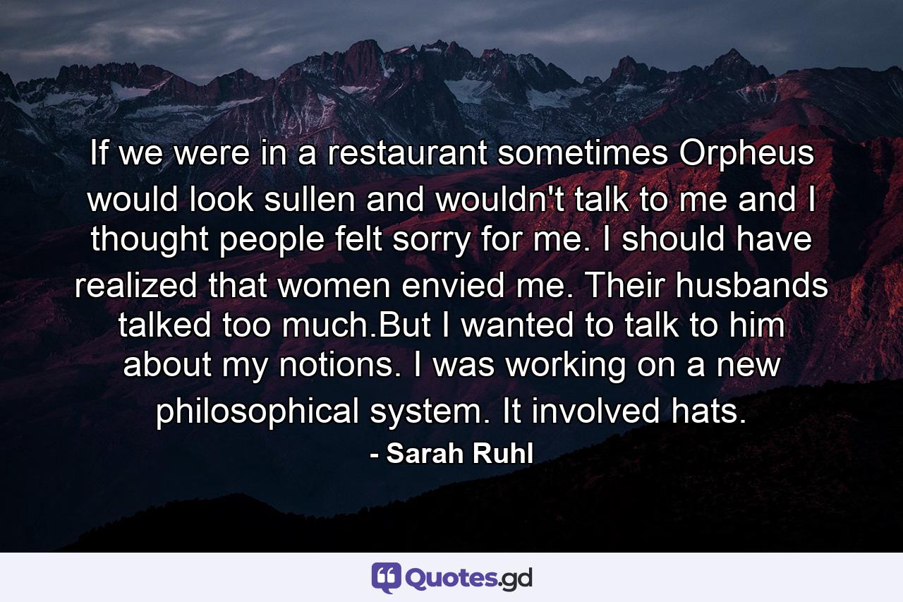 If we were in a restaurant sometimes Orpheus would look sullen and wouldn't talk to me and I thought people felt sorry for me. I should have realized that women envied me. Their husbands talked too much.But I wanted to talk to him about my notions. I was working on a new philosophical system. It involved hats. - Quote by Sarah Ruhl