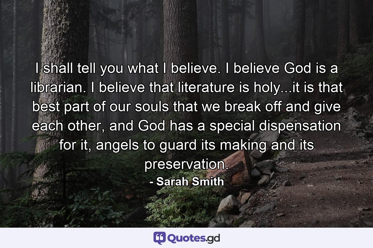 I shall tell you what I believe. I believe God is a librarian. I believe that literature is holy...it is that best part of our souls that we break off and give each other, and God has a special dispensation for it, angels to guard its making and its preservation. - Quote by Sarah Smith