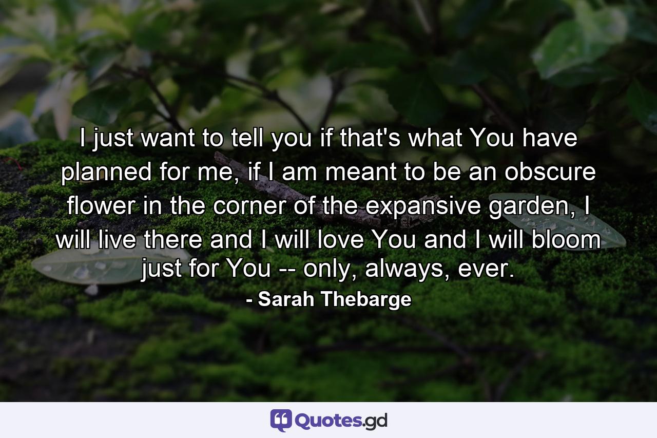 I just want to tell you if that's what You have planned for me, if I am meant to be an obscure flower in the corner of the expansive garden, I will live there and I will love You and I will bloom just for You -- only, always, ever. - Quote by Sarah Thebarge