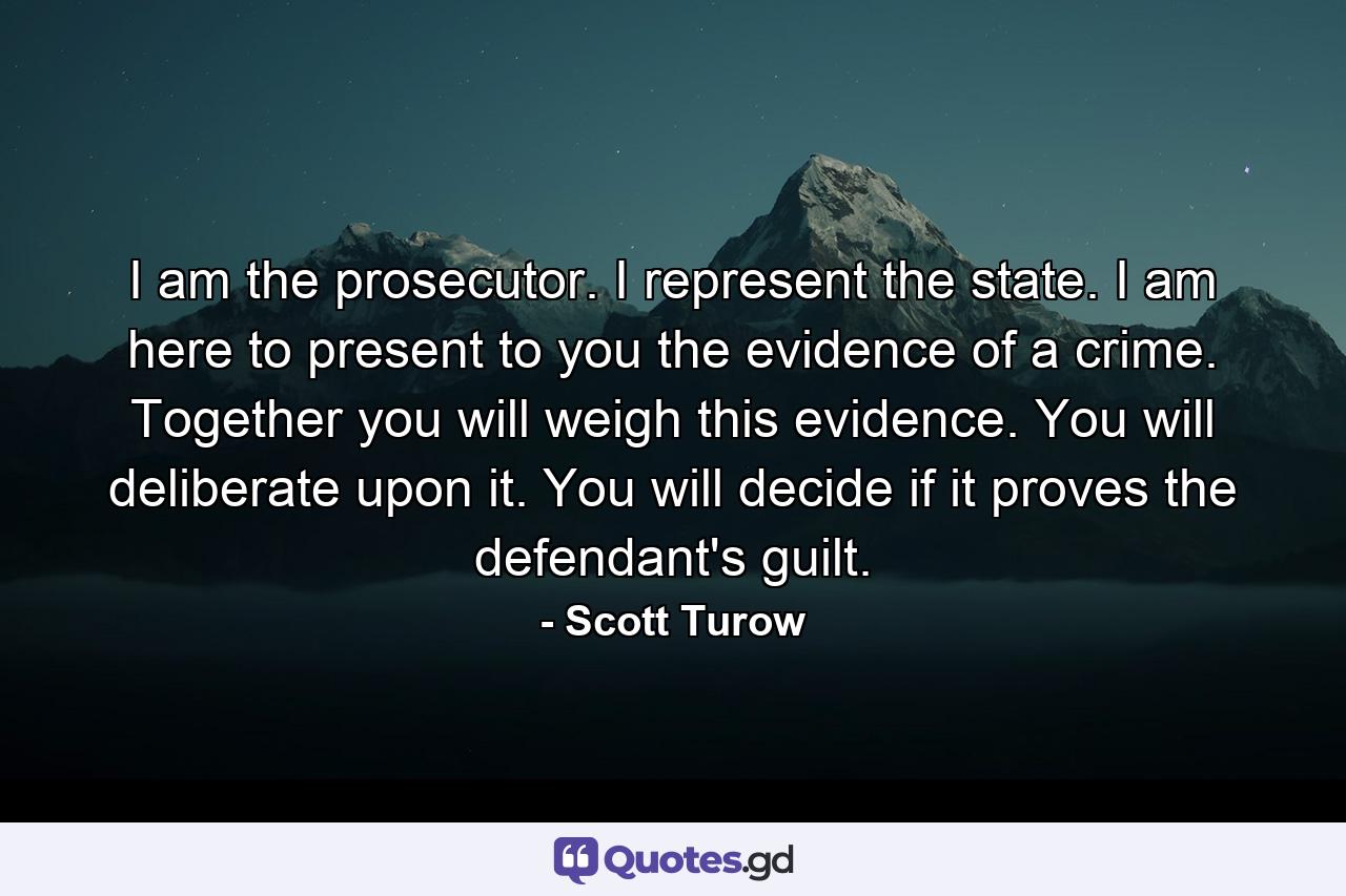 I am the prosecutor. I represent the state. I am here to present to you the evidence of a crime. Together you will weigh this evidence. You will deliberate upon it. You will decide if it proves the defendant's guilt. - Quote by Scott Turow