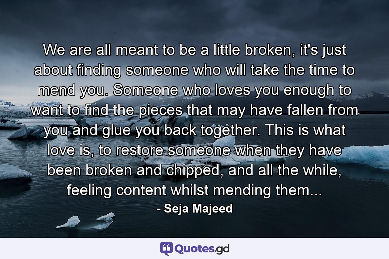 We are all meant to be a little broken, it's just about finding someone who will take the time to mend you. Someone who loves you enough to want to find the pieces that may have fallen from you and glue you back together. This is what love is, to restore someone when they have been broken and chipped, and all the while, feeling content whilst mending them... - Quote by Seja Majeed