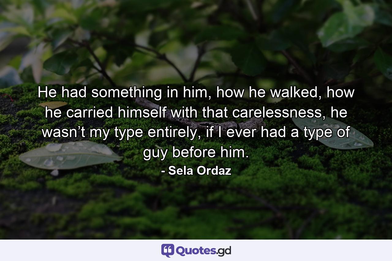 He had something in him, how he walked, how he carried himself with that carelessness, he wasn’t my type entirely, if I ever had a type of guy before him. - Quote by Sela Ordaz