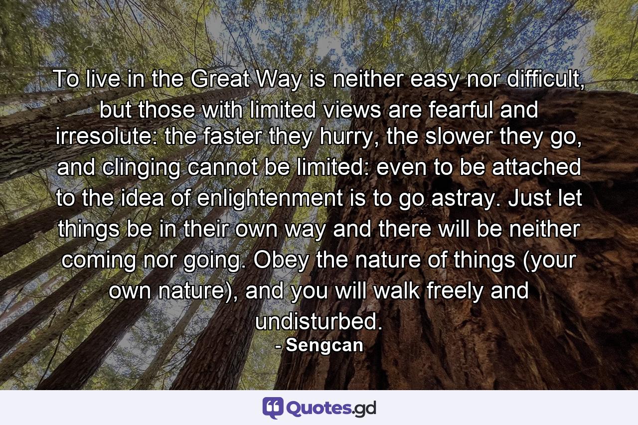 To live in the Great Way is neither easy nor difficult, but those with limited views are fearful and irresolute: the faster they hurry, the slower they go, and clinging cannot be limited: even to be attached to the idea of enlightenment is to go astray. Just let things be in their own way and there will be neither coming nor going. Obey the nature of things (your own nature), and you will walk freely and undisturbed. - Quote by Sengcan