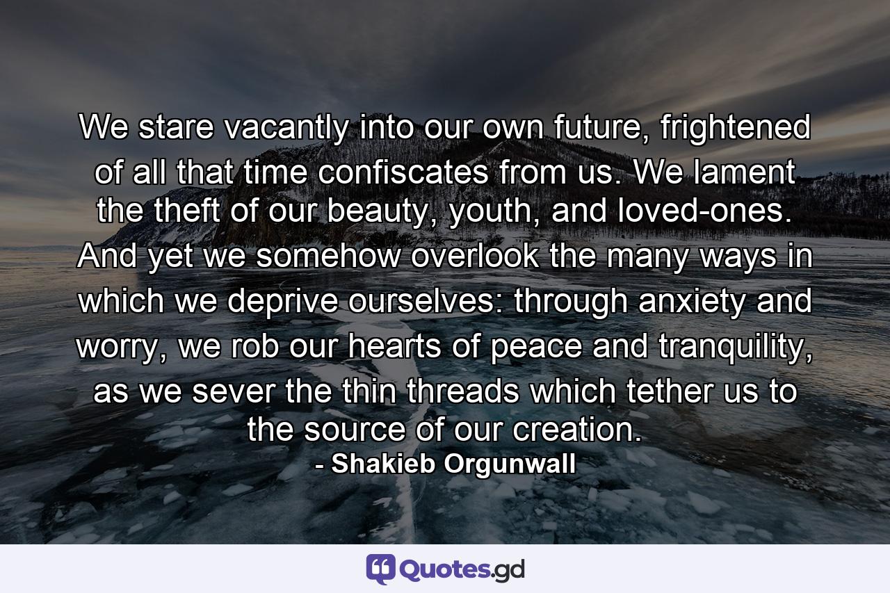 We stare vacantly into our own future, frightened of all that time confiscates from us. We lament the theft of our beauty, youth, and loved-ones. And yet we somehow overlook the many ways in which we deprive ourselves: through anxiety and worry, we rob our hearts of peace and tranquility, as we sever the thin threads which tether us to the source of our creation. - Quote by Shakieb Orgunwall