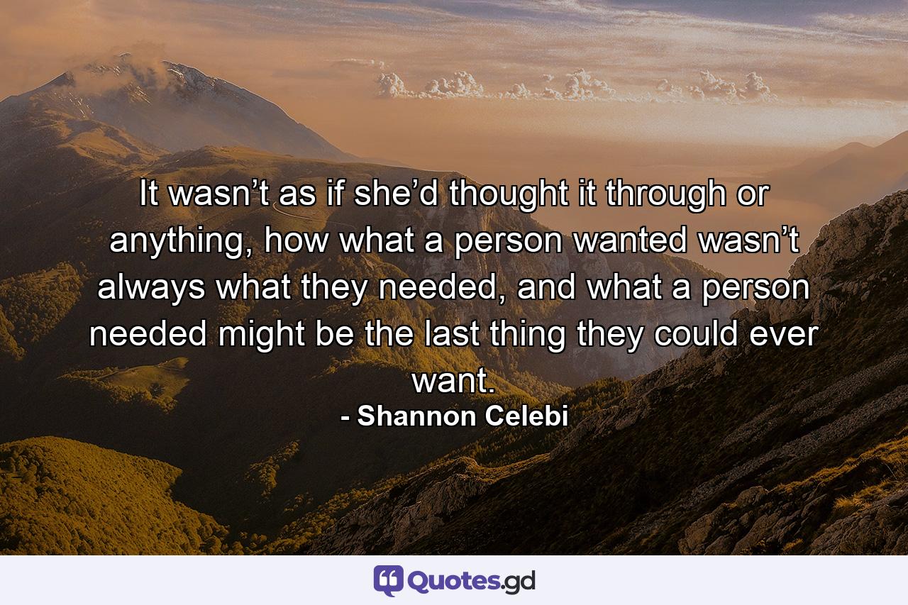 It wasn’t as if she’d thought it through or anything, how what a person wanted wasn’t always what they needed, and what a person needed might be the last thing they could ever want. - Quote by Shannon Celebi