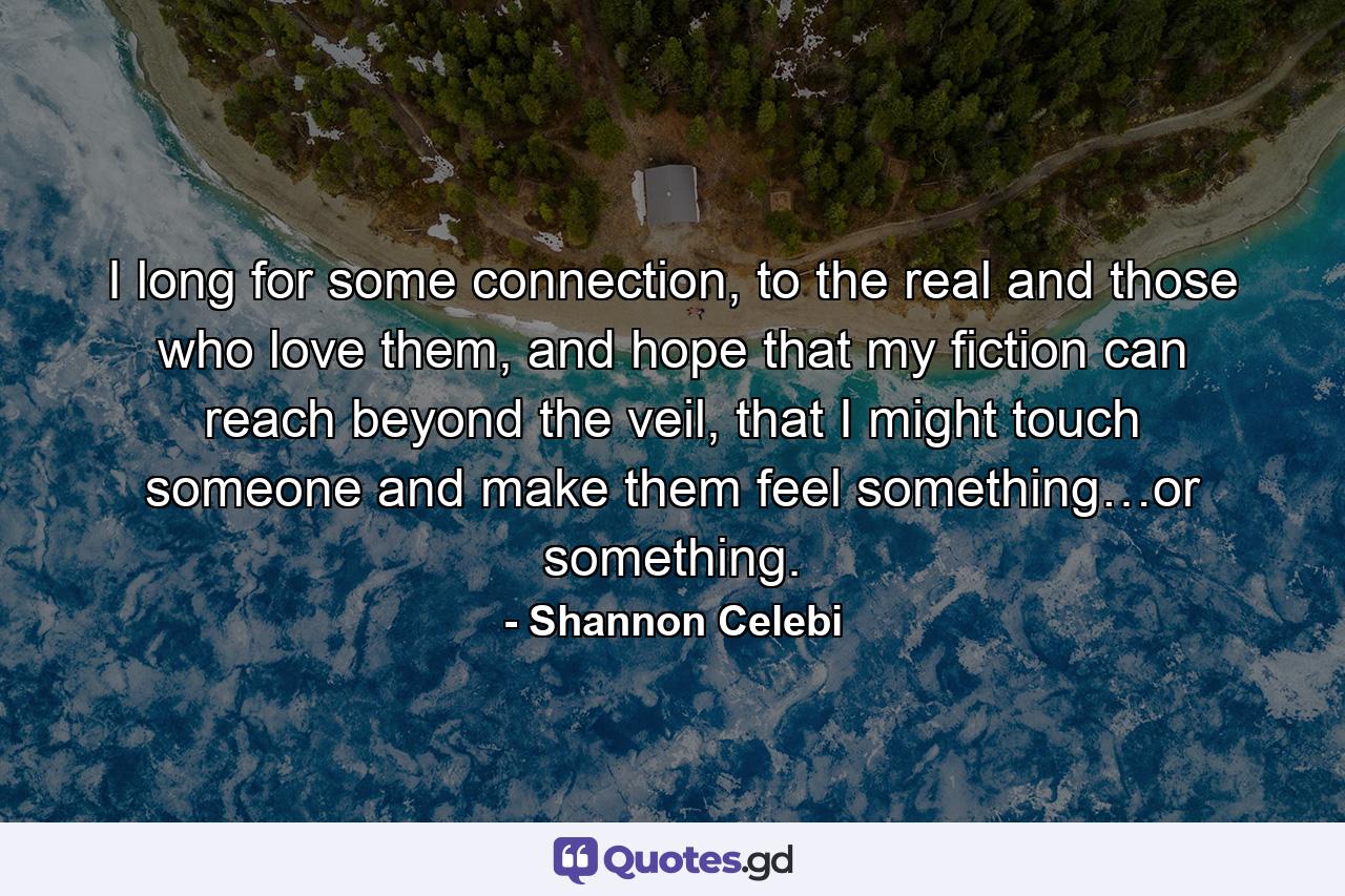 I long for some connection, to the real and those who love them, and hope that my fiction can reach beyond the veil, that I might touch someone and make them feel something…or something. - Quote by Shannon Celebi