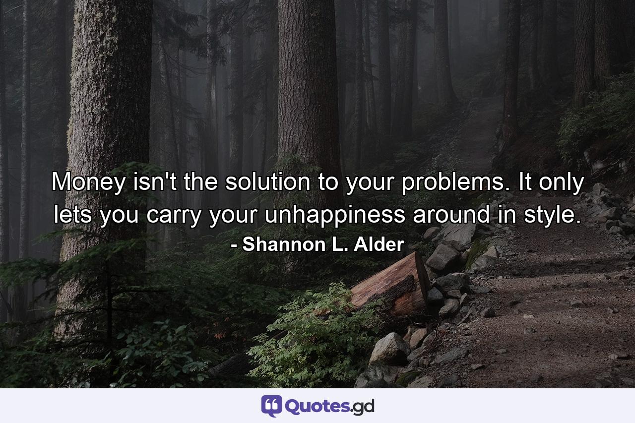 Money isn't the solution to your problems. It only lets you carry your unhappiness around in style. - Quote by Shannon L. Alder