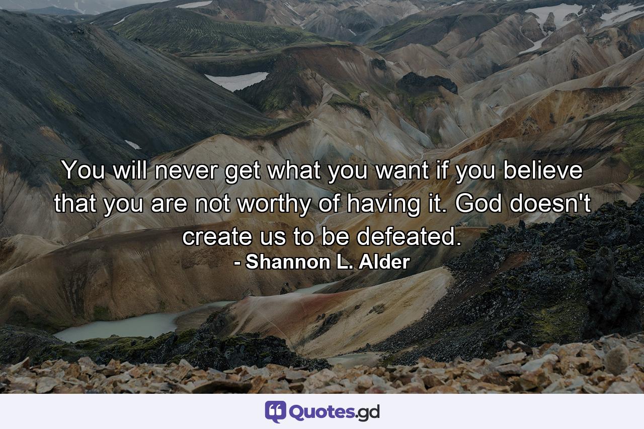 You will never get what you want if you believe that you are not worthy of having it. God doesn't create us to be defeated. - Quote by Shannon L. Alder