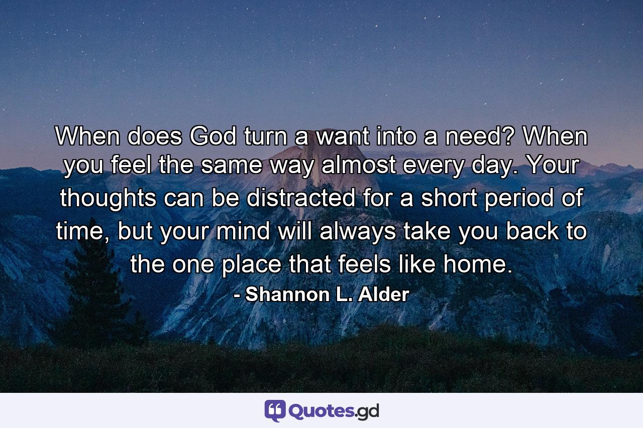 When does God turn a want into a need? When you feel the same way almost every day. Your thoughts can be distracted for a short period of time, but your mind will always take you back to the one place that feels like home. - Quote by Shannon L. Alder