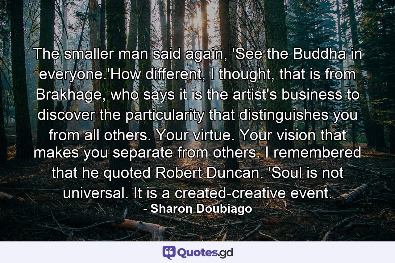 The smaller man said again, 'See the Buddha in everyone.'How different, I thought, that is from Brakhage, who says it is the artist's business to discover the particularity that distinguishes you from all others. Your virtue. Your vision that makes you separate from others. I remembered that he quoted Robert Duncan. 'Soul is not universal. It is a created-creative event. - Quote by Sharon Doubiago