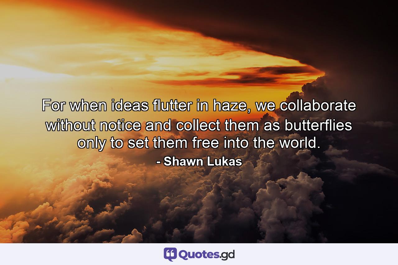 For when ideas flutter in haze, we collaborate without notice and collect them as butterflies only to set them free into the world. - Quote by Shawn Lukas