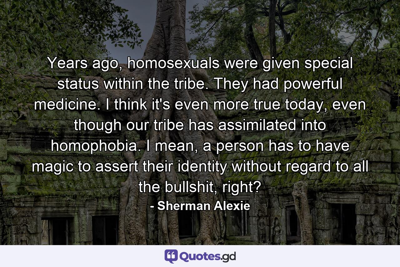 Years ago, homosexuals were given special status within the tribe. They had powerful medicine. I think it's even more true today, even though our tribe has assimilated into homophobia. I mean, a person has to have magic to assert their identity without regard to all the bullshit, right? - Quote by Sherman Alexie