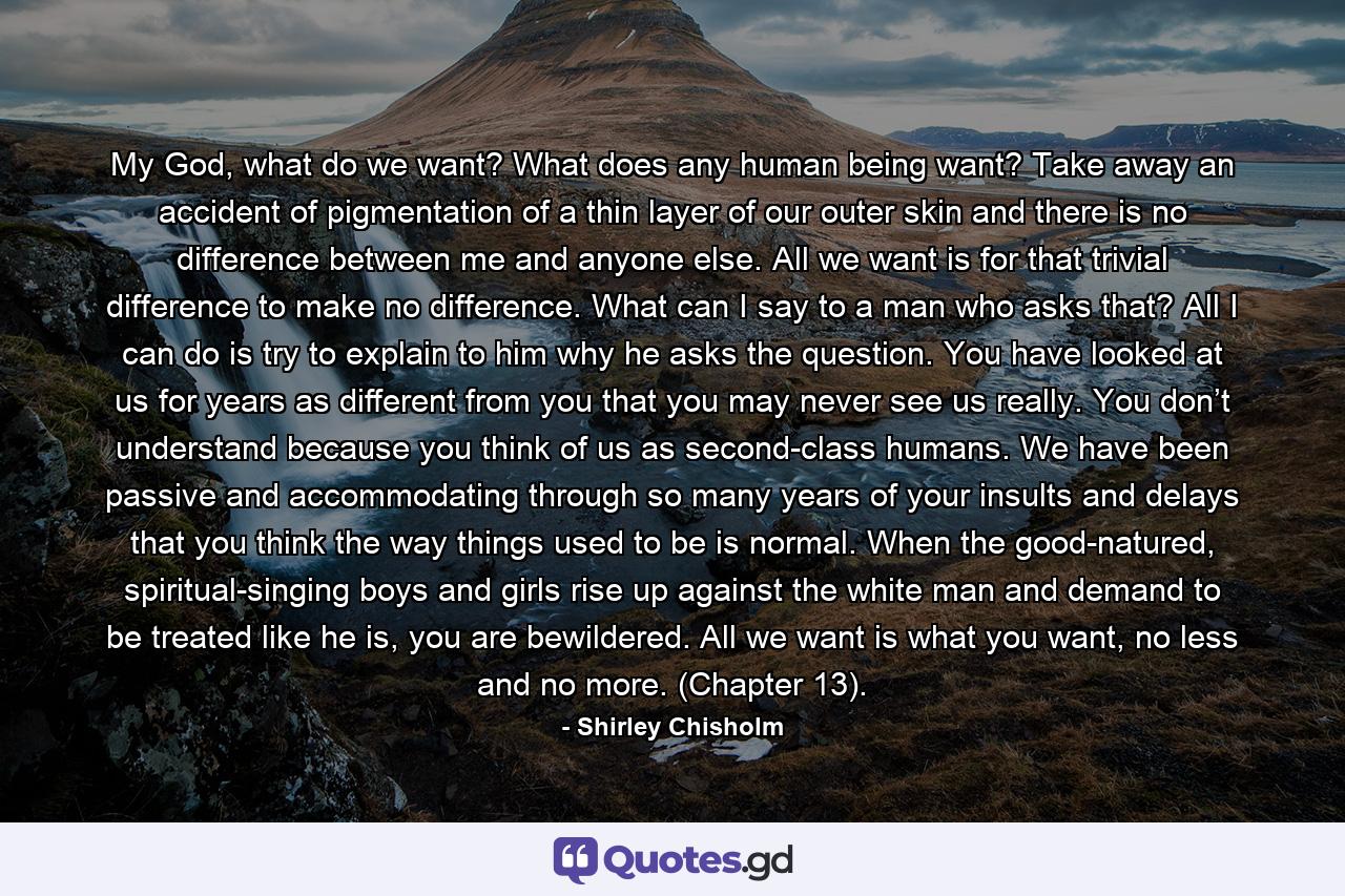 My God, what do we want? What does any human being want? Take away an accident of pigmentation of a thin layer of our outer skin and there is no difference between me and anyone else. All we want is for that trivial difference to make no difference. What can I say to a man who asks that? All I can do is try to explain to him why he asks the question. You have looked at us for years as different from you that you may never see us really. You don’t understand because you think of us as second-class humans. We have been passive and accommodating through so many years of your insults and delays that you think the way things used to be is normal. When the good-natured, spiritual-singing boys and girls rise up against the white man and demand to be treated like he is, you are bewildered. All we want is what you want, no less and no more. (Chapter 13). - Quote by Shirley Chisholm