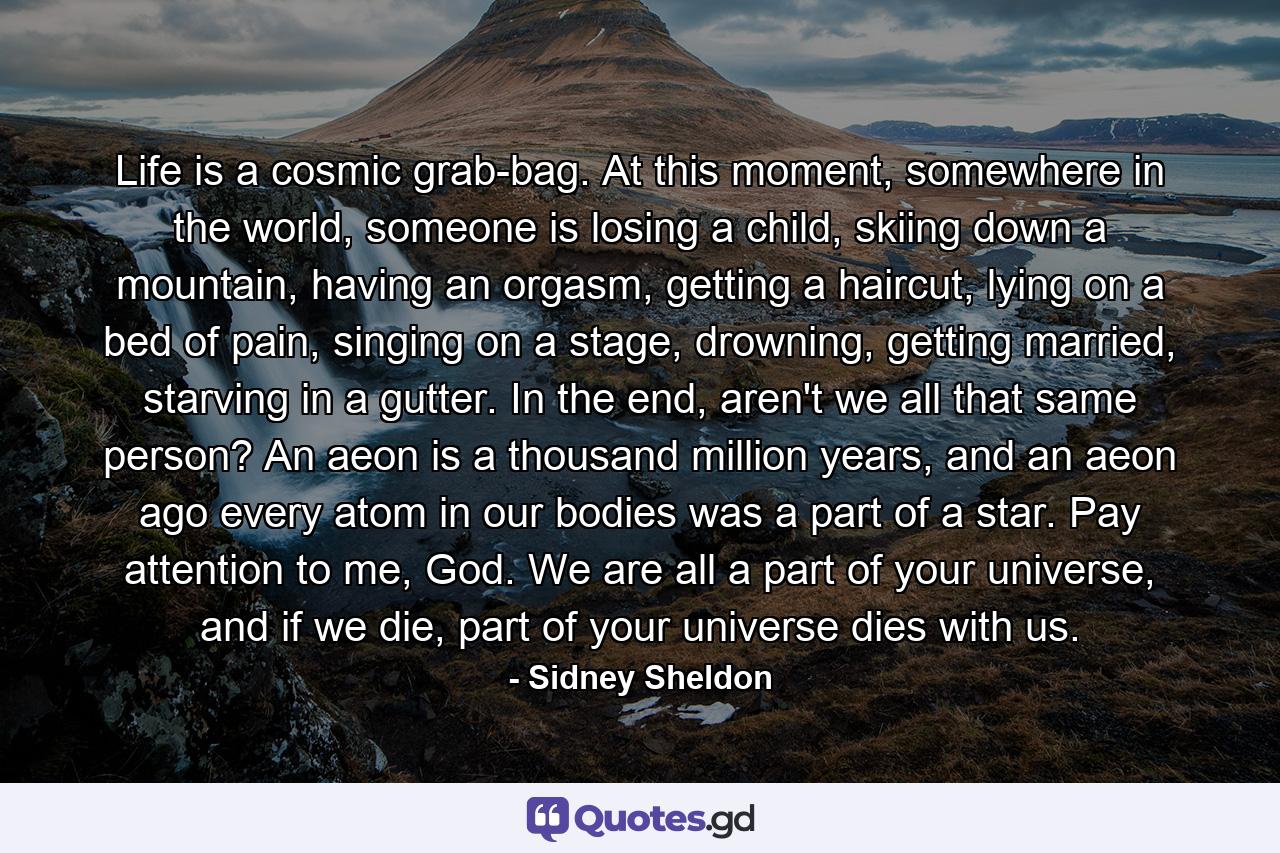 Life is a cosmic grab-bag. At this moment, somewhere in the world, someone is losing a child, skiing down a mountain, having an orgasm, getting a haircut, lying on a bed of pain, singing on a stage, drowning, getting married, starving in a gutter. In the end, aren't we all that same person? An aeon is a thousand million years, and an aeon ago every atom in our bodies was a part of a star. Pay attention to me, God. We are all a part of your universe, and if we die, part of your universe dies with us. - Quote by Sidney Sheldon