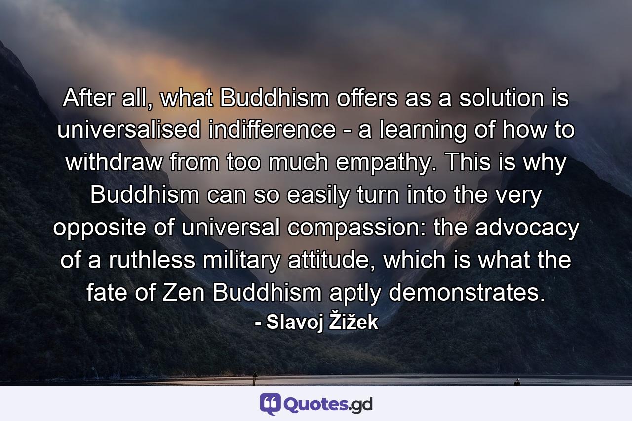 After all, what Buddhism offers as a solution is universalised indifference - a learning of how to withdraw from too much empathy. This is why Buddhism can so easily turn into the very opposite of universal compassion: the advocacy of a ruthless military attitude, which is what the fate of Zen Buddhism aptly demonstrates. - Quote by Slavoj Žižek