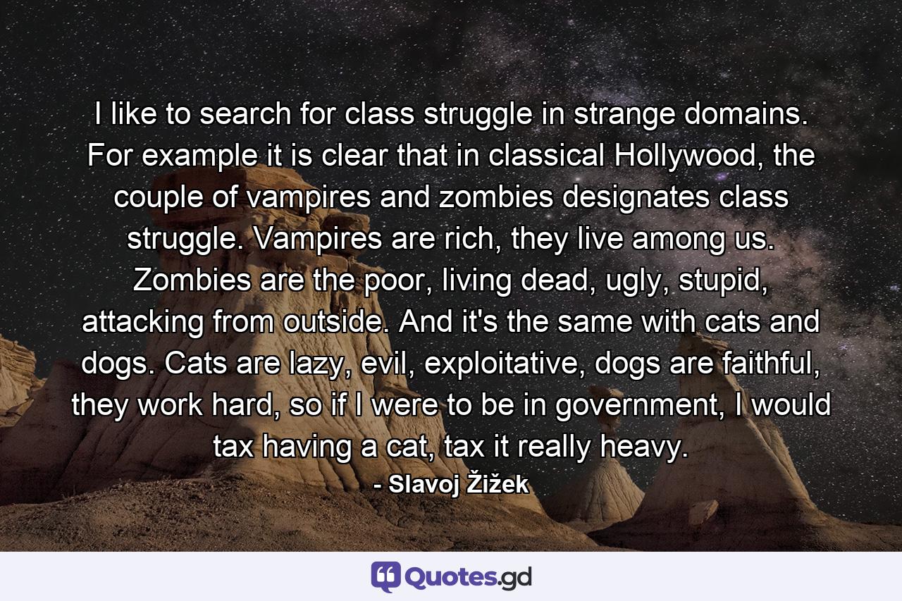 I like to search for class struggle in strange domains. For example it is clear that in classical Hollywood, the couple of vampires and zombies designates class struggle. Vampires are rich, they live among us. Zombies are the poor, living dead, ugly, stupid, attacking from outside. And it's the same with cats and dogs. Cats are lazy, evil, exploitative, dogs are faithful, they work hard, so if I were to be in government, I would tax having a cat, tax it really heavy. - Quote by Slavoj Žižek