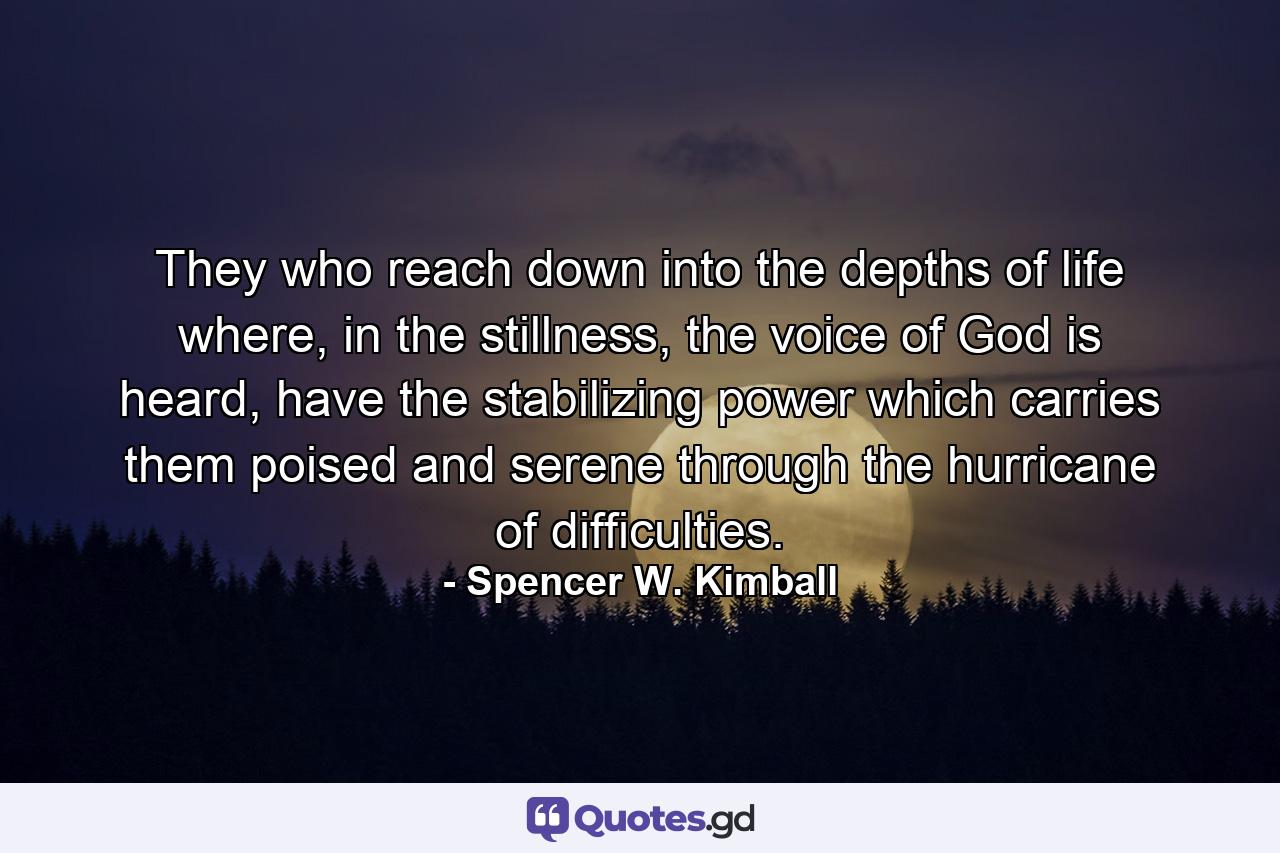 They who reach down into the depths of life where, in the stillness, the voice of God is heard, have the stabilizing power which carries them poised and serene through the hurricane of difficulties. - Quote by Spencer W. Kimball