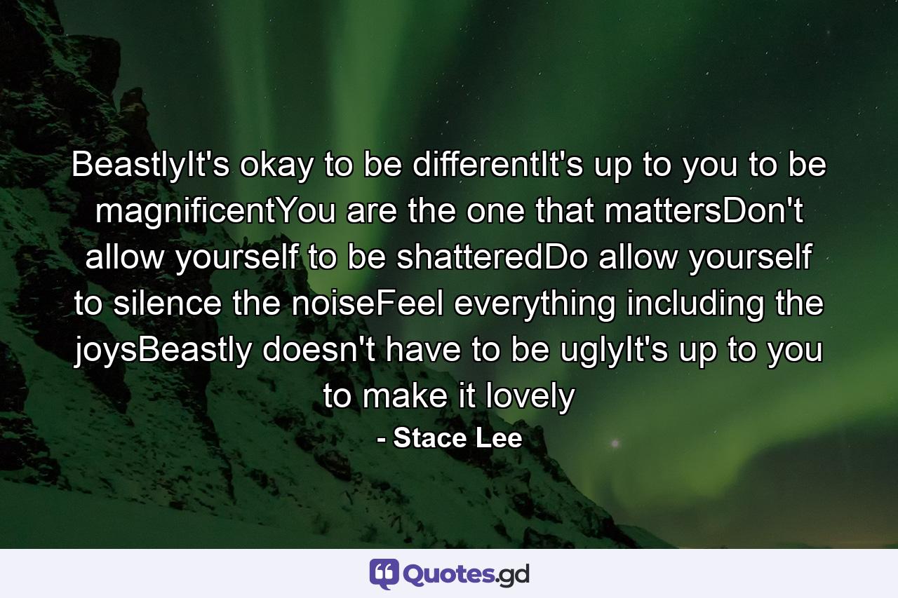 BeastlyIt's okay to be differentIt's up to you to be magnificentYou are the one that mattersDon't allow yourself to be shatteredDo allow yourself to silence the noiseFeel everything including the joysBeastly doesn't have to be uglyIt's up to you to make it lovely - Quote by Stace Lee