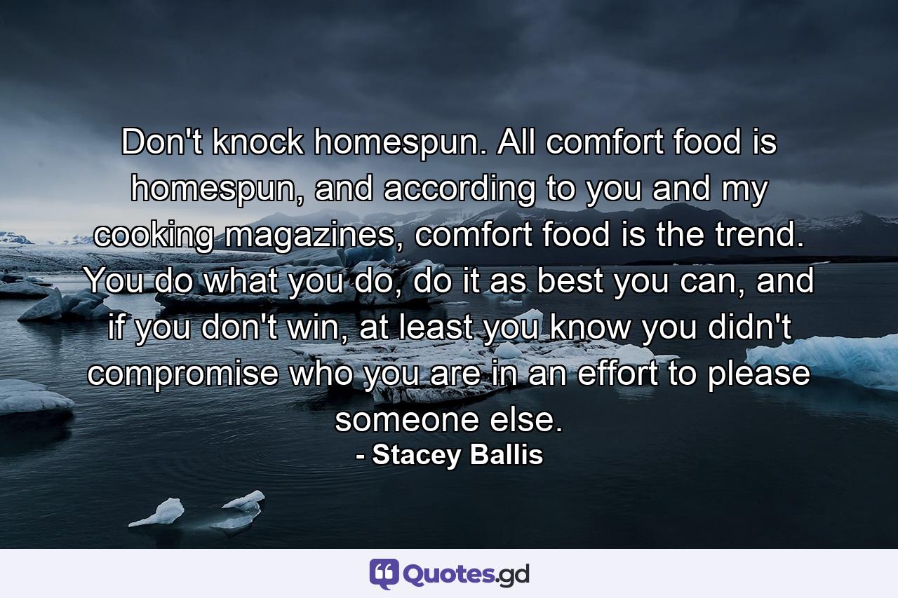 Don't knock homespun. All comfort food is homespun, and according to you and my cooking magazines, comfort food is the trend. You do what you do, do it as best you can, and if you don't win, at least you know you didn't compromise who you are in an effort to please someone else. - Quote by Stacey Ballis