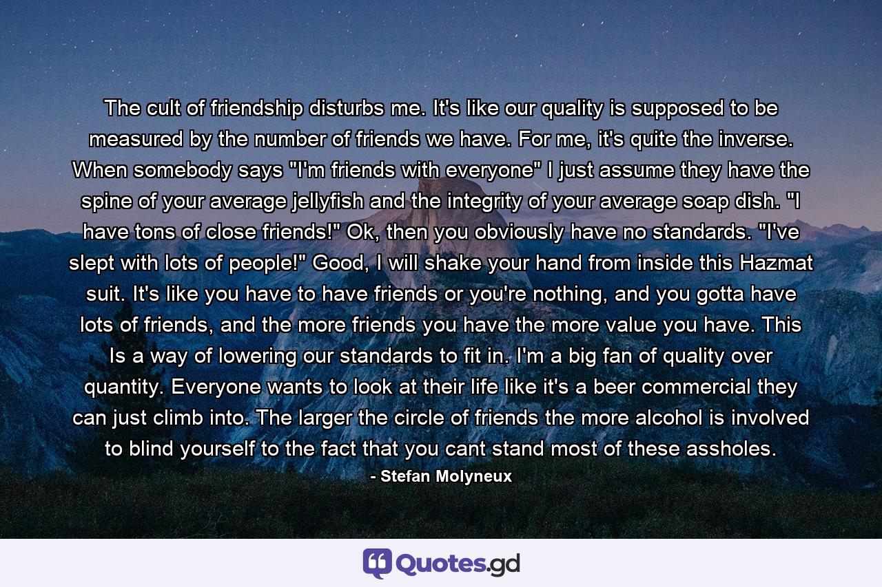 The cult of friendship disturbs me. It's like our quality is supposed to be measured by the number of friends we have. For me, it's quite the inverse. When somebody says 