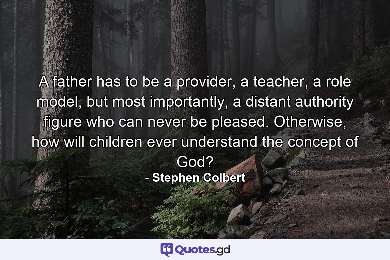 A father has to be a provider, a teacher, a role model, but most importantly, a distant authority figure who can never be pleased. Otherwise, how will children ever understand the concept of God? - Quote by Stephen Colbert