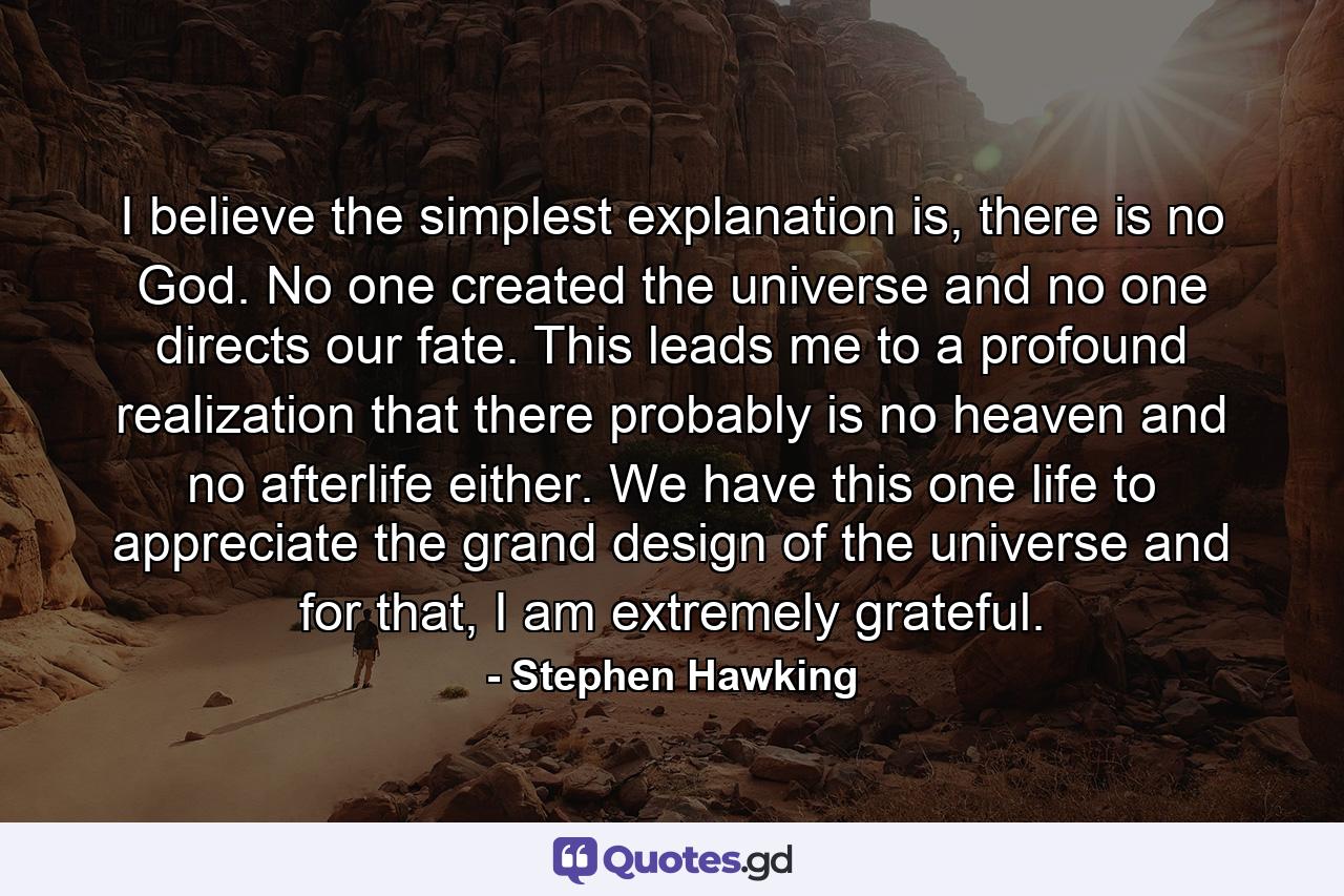 I believe the simplest explanation is, there is no God. No one created the universe and no one directs our fate. This leads me to a profound realization that there probably is no heaven and no afterlife either. We have this one life to appreciate the grand design of the universe and for that, I am extremely grateful. - Quote by Stephen Hawking