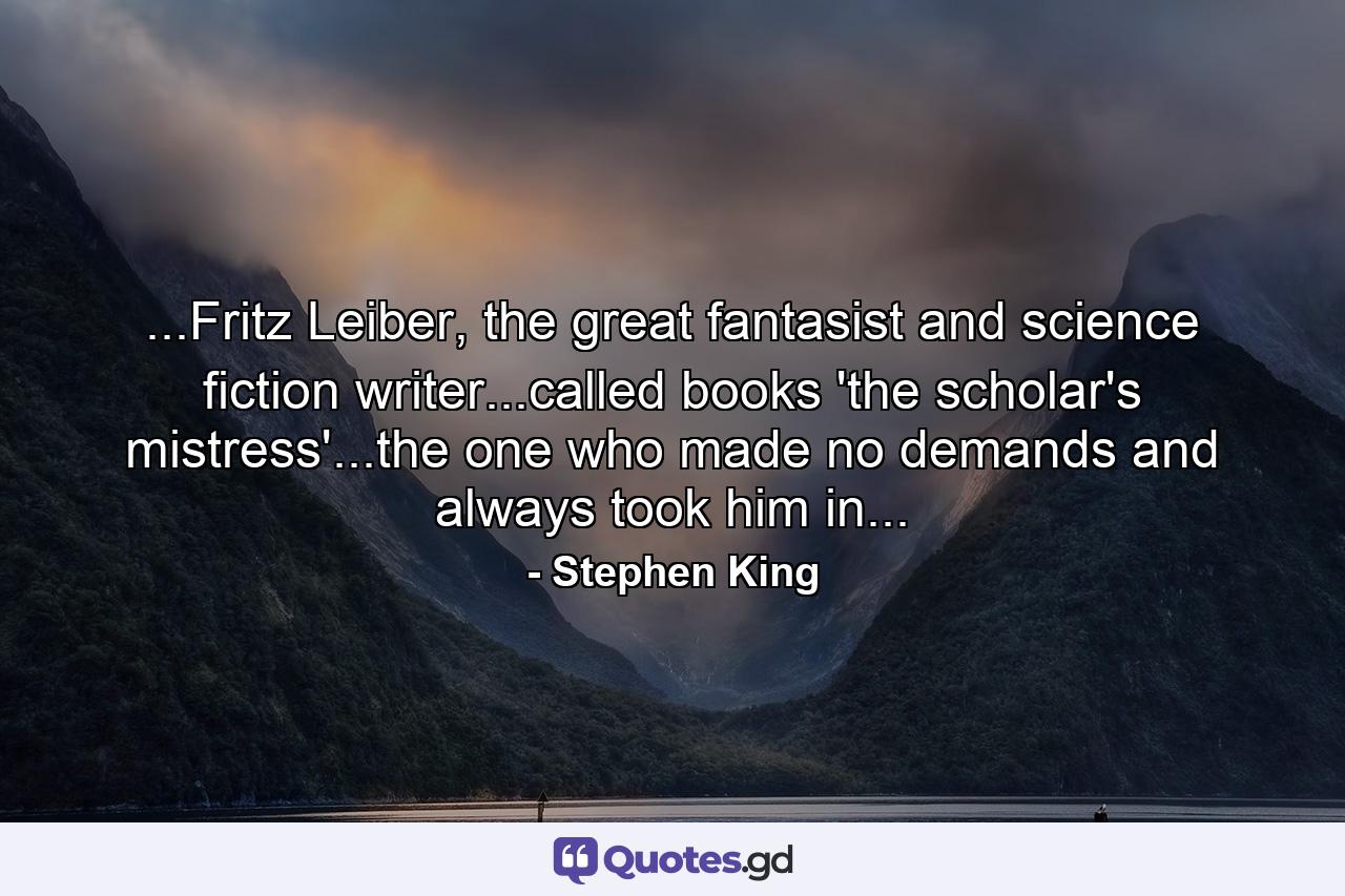 ...Fritz Leiber, the great fantasist and science fiction writer...called books 'the scholar's mistress'...the one who made no demands and always took him in... - Quote by Stephen King