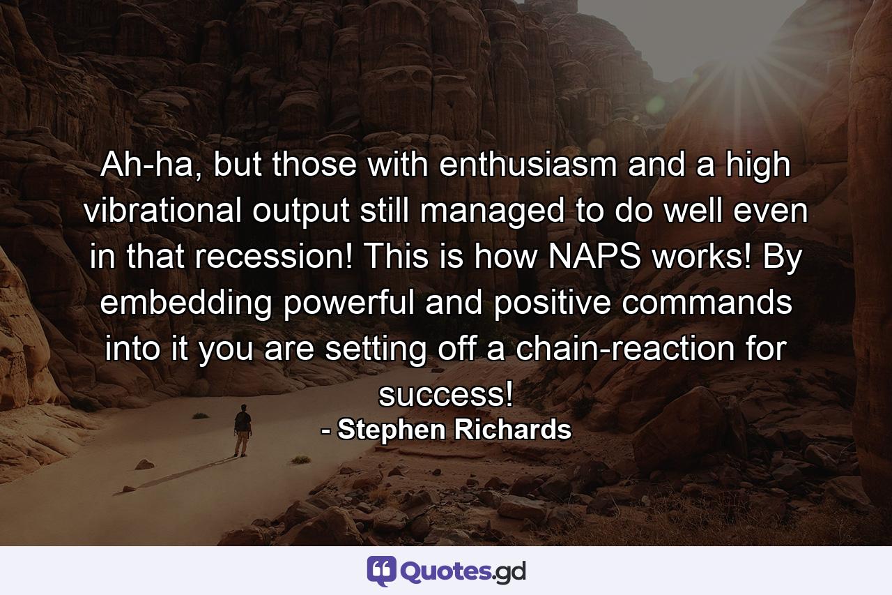 Ah-ha, but those with enthusiasm and a high vibrational output still managed to do well even in that recession! This is how NAPS works! By embedding powerful and positive commands into it you are setting off a chain-reaction for success! - Quote by Stephen Richards