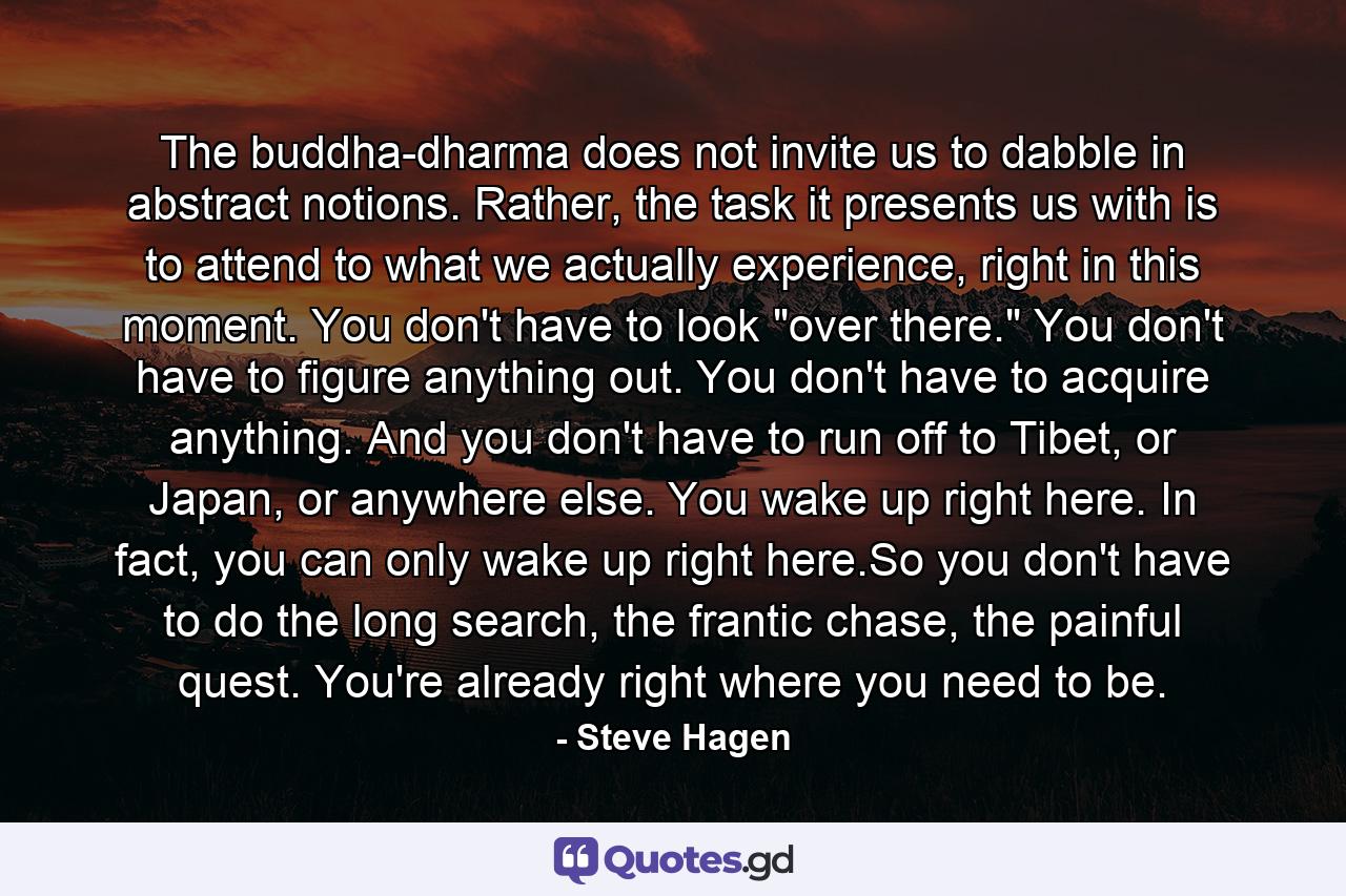 The buddha-dharma does not invite us to dabble in abstract notions. Rather, the task it presents us with is to attend to what we actually experience, right in this moment. You don't have to look 