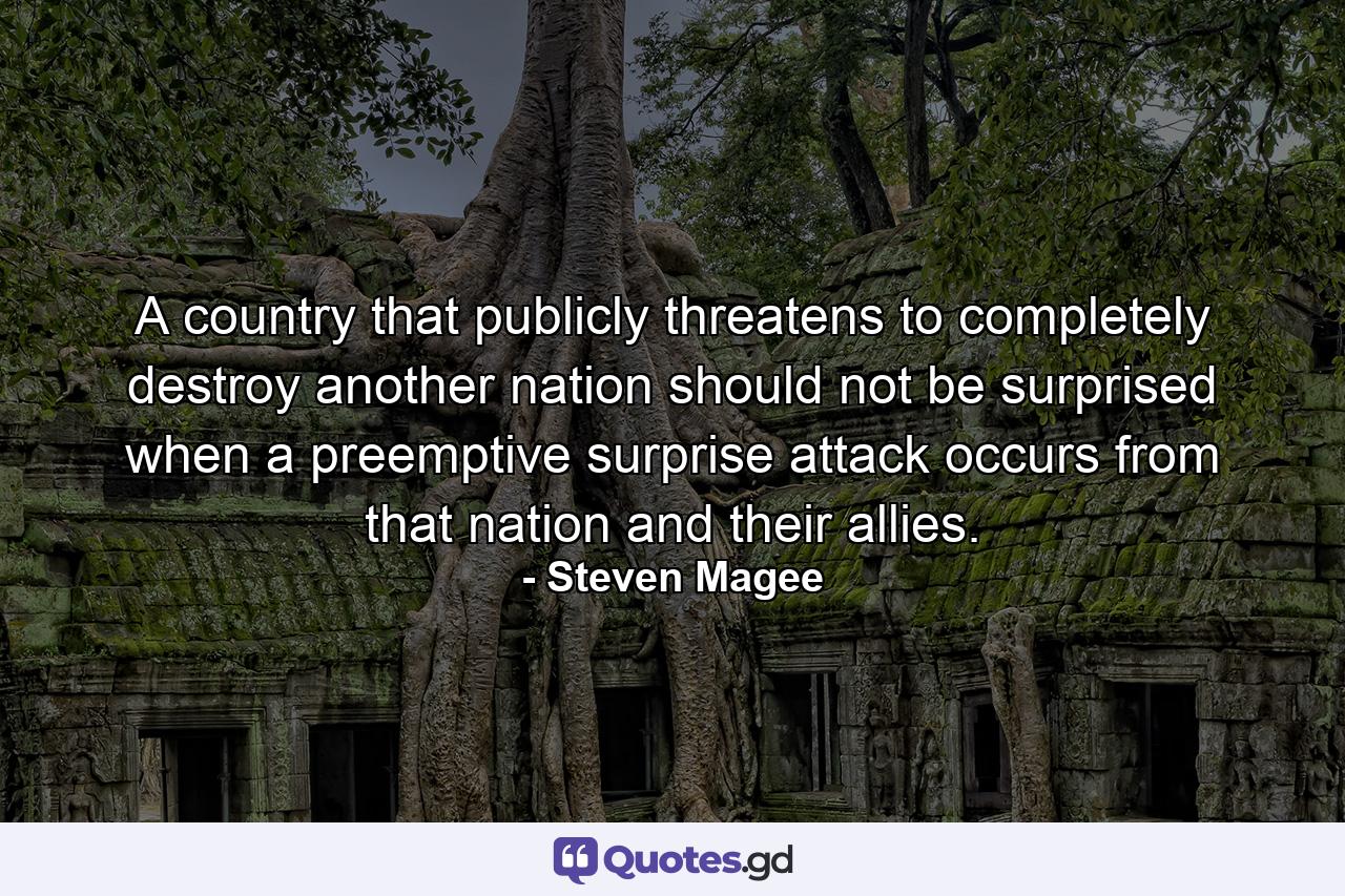 A country that publicly threatens to completely destroy another nation should not be surprised when a preemptive surprise attack occurs from that nation and their allies. - Quote by Steven Magee