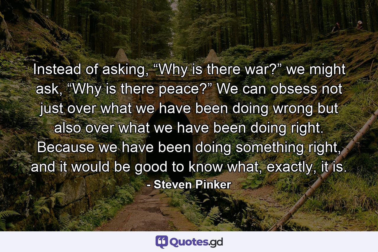 Instead of asking, “Why is there war?” we might ask, “Why is there peace?” We can obsess not just over what we have been doing wrong but also over what we have been doing right. Because we have been doing something right, and it would be good to know what, exactly, it is. - Quote by Steven Pinker