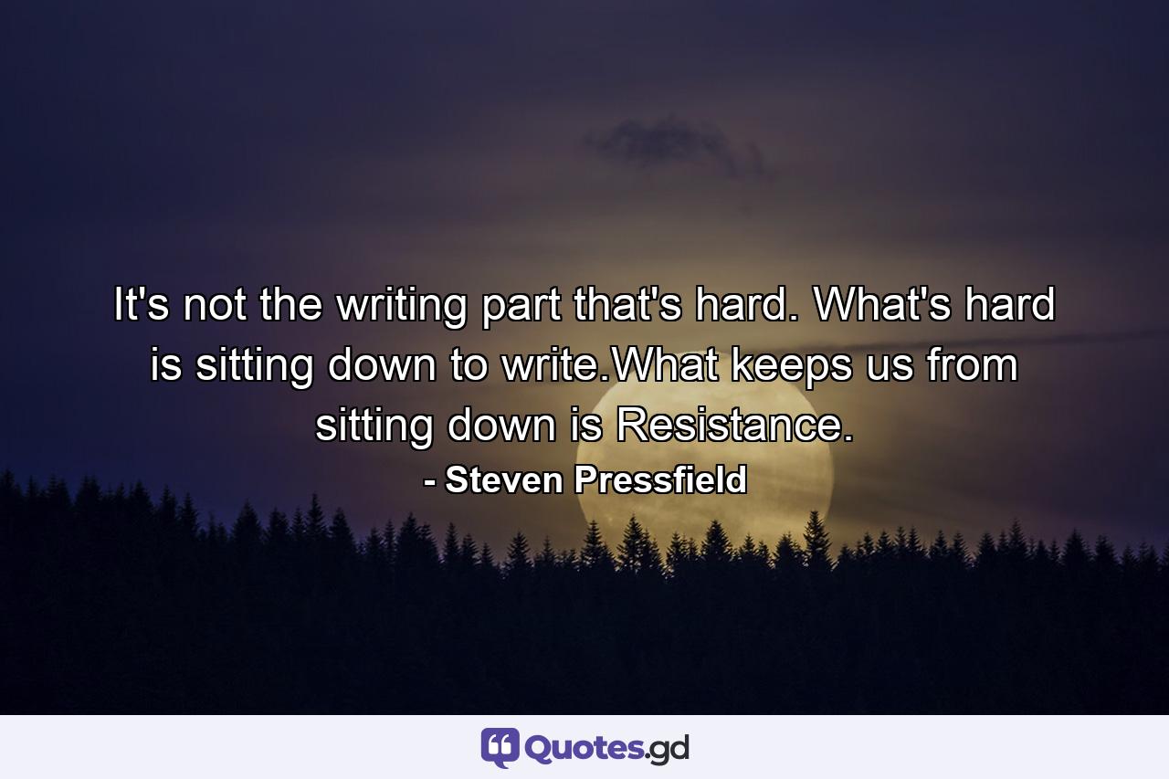 It's not the writing part that's hard. What's hard is sitting down to write.What keeps us from sitting down is Resistance. - Quote by Steven Pressfield