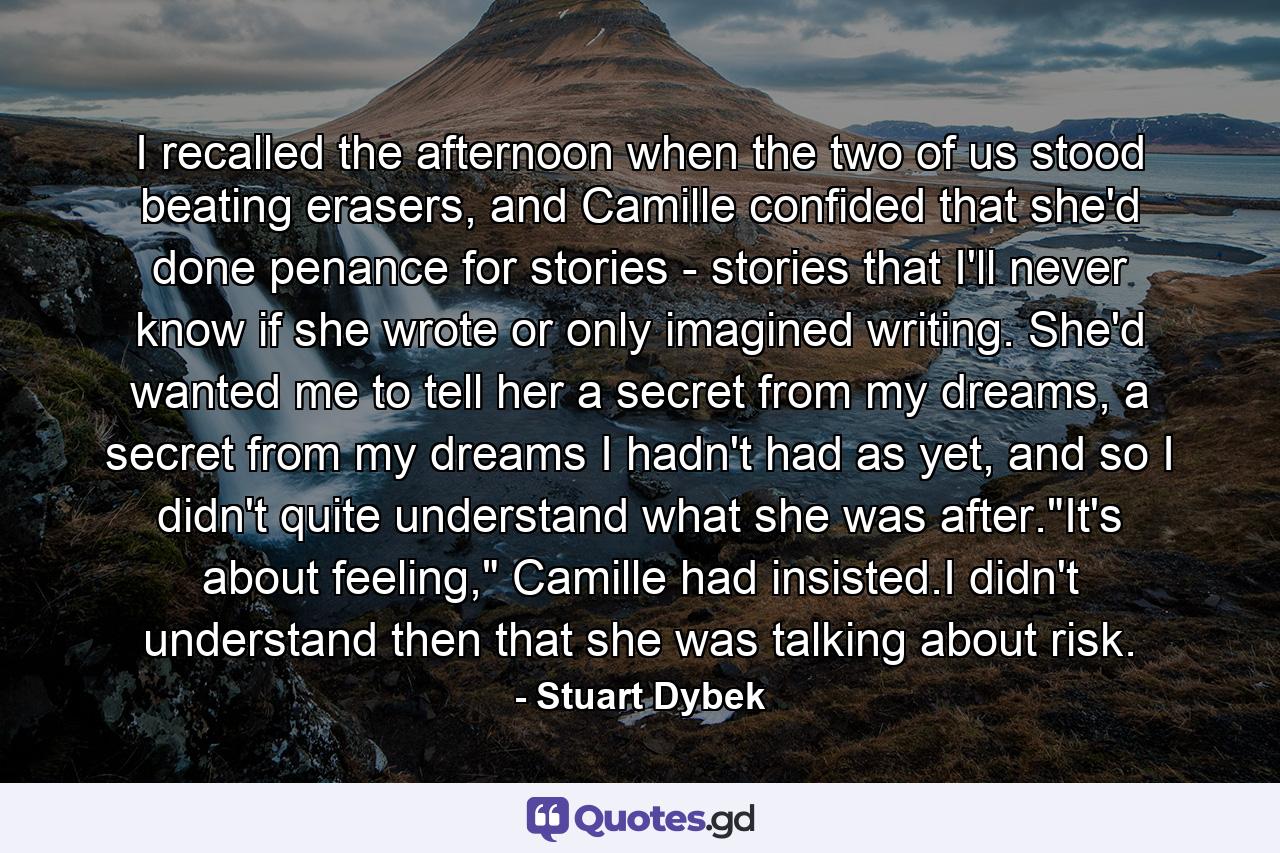 I recalled the afternoon when the two of us stood beating erasers, and Camille confided that she'd done penance for stories - stories that I'll never know if she wrote or only imagined writing. She'd wanted me to tell her a secret from my dreams, a secret from my dreams I hadn't had as yet, and so I didn't quite understand what she was after.