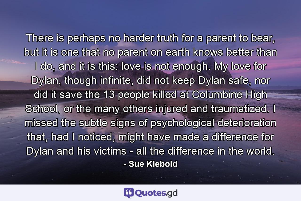 There is perhaps no harder truth for a parent to bear, but it is one that no parent on earth knows better than I do, and it is this: love is not enough. My love for Dylan, though infinite, did not keep Dylan safe, nor did it save the 13 people killed at Columbine High School, or the many others injured and traumatized. I missed the subtle signs of psychological deterioration that, had I noticed, might have made a difference for Dylan and his victims - all the difference in the world. - Quote by Sue Klebold