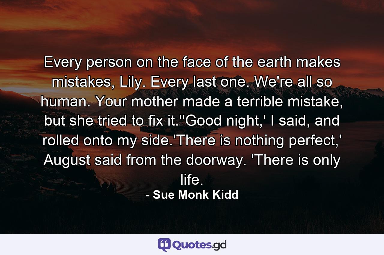 Every person on the face of the earth makes mistakes, Lily. Every last one. We're all so human. Your mother made a terrible mistake, but she tried to fix it.''Good night,' I said, and rolled onto my side.'There is nothing perfect,' August said from the doorway. 'There is only life. - Quote by Sue Monk Kidd