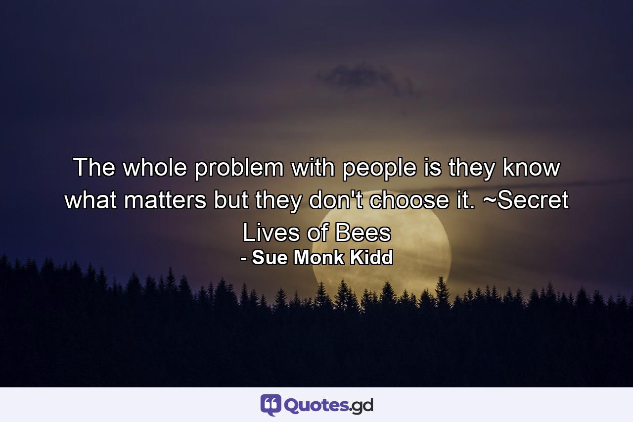 The whole problem with people is they know what matters but they don't choose it. ~Secret Lives of Bees - Quote by Sue Monk Kidd