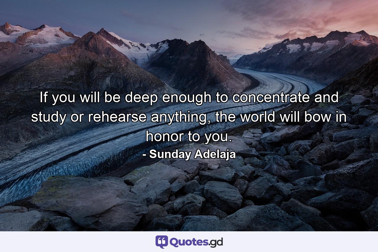 If you will be deep enough to concentrate and study or rehearse anything, the world will bow in honor to you. - Quote by Sunday Adelaja