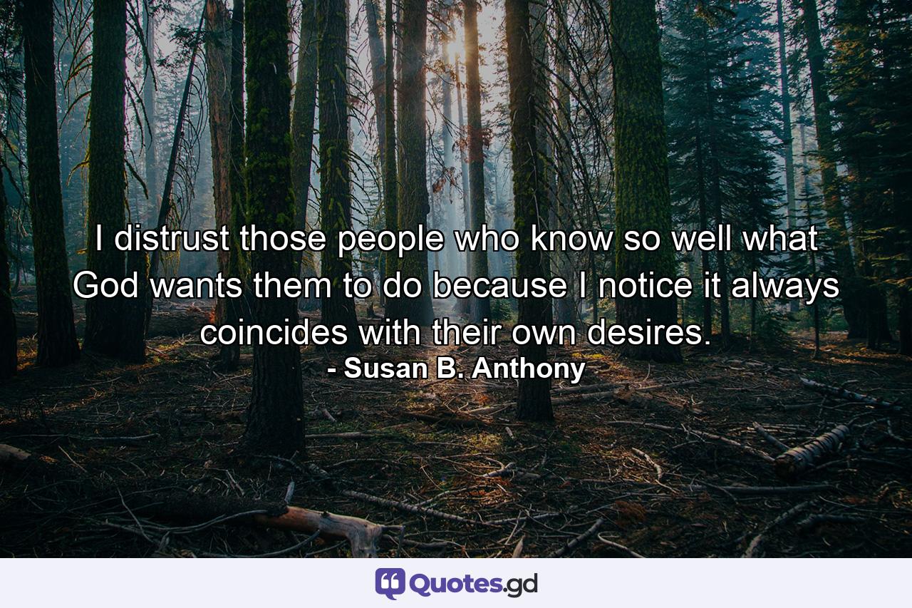 I distrust those people who know so well what God wants them to do because I notice it always coincides with their own desires. - Quote by Susan B. Anthony