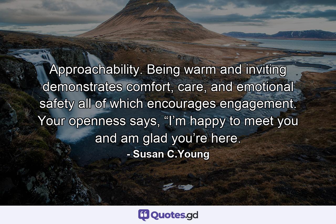 Approachability. Being warm and inviting demonstrates comfort, care, and emotional safety all of which encourages engagement. Your openness says, “I’m happy to meet you and am glad you’re here. - Quote by Susan C.Young